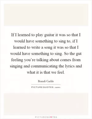 If I learned to play guitar it was so that I would have something to sing to, if I learned to write a song it was so that I would have something to sing. So the gut feeling you’re talking about comes from singing and communicating the lyrics and what it is that we feel Picture Quote #1