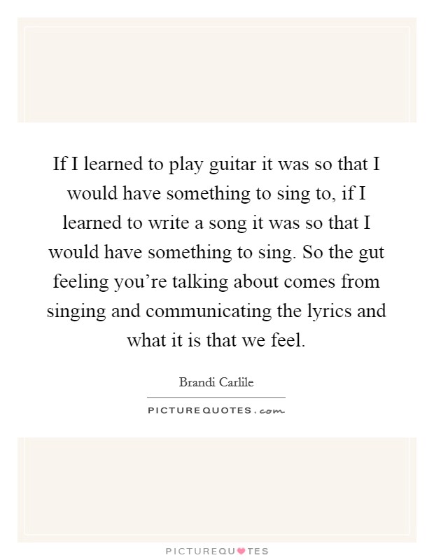 If I learned to play guitar it was so that I would have something to sing to, if I learned to write a song it was so that I would have something to sing. So the gut feeling you're talking about comes from singing and communicating the lyrics and what it is that we feel Picture Quote #1