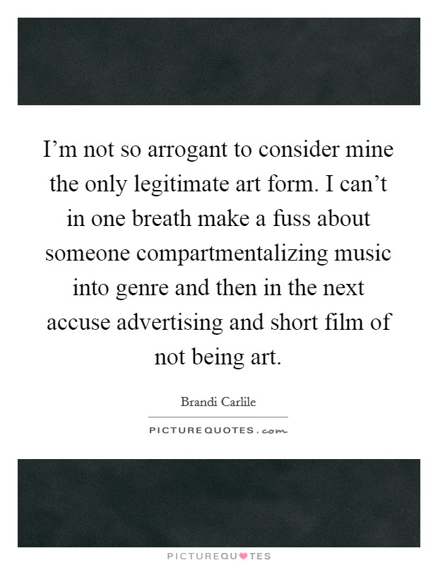 I'm not so arrogant to consider mine the only legitimate art form. I can't in one breath make a fuss about someone compartmentalizing music into genre and then in the next accuse advertising and short film of not being art Picture Quote #1
