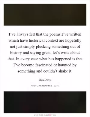 I’ve always felt that the poems I’ve written which have historical context are hopefully not just simply plucking something out of history and saying great, let’s write about that. In every case what has happened is that I’ve become fascinated or haunted by something and couldn’t shake it Picture Quote #1