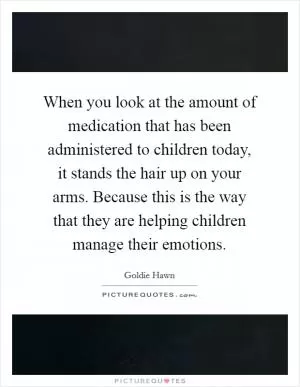 When you look at the amount of medication that has been administered to children today, it stands the hair up on your arms. Because this is the way that they are helping children manage their emotions Picture Quote #1