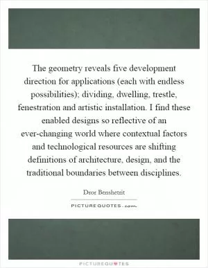 The geometry reveals five development direction for applications (each with endless possibilities); dividing, dwelling, trestle, fenestration and artistic installation. I find these enabled designs so reflective of an ever-changing world where contextual factors and technological resources are shifting definitions of architecture, design, and the traditional boundaries between disciplines Picture Quote #1