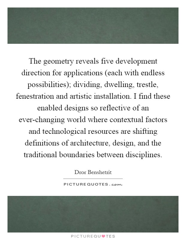 The geometry reveals five development direction for applications (each with endless possibilities); dividing, dwelling, trestle, fenestration and artistic installation. I find these enabled designs so reflective of an ever-changing world where contextual factors and technological resources are shifting definitions of architecture, design, and the traditional boundaries between disciplines Picture Quote #1