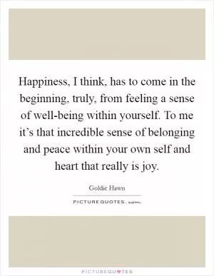 Happiness, I think, has to come in the beginning, truly, from feeling a sense of well-being within yourself. To me it’s that incredible sense of belonging and peace within your own self and heart that really is joy Picture Quote #1