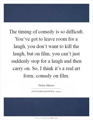 The timing of comedy is so difficult. You’ve got to leave room for a laugh, you don’t want to kill the laugh, but on film, you can’t just suddenly stop for a laugh and then carry on. So, I think it’s a real art form, comedy on film Picture Quote #1
