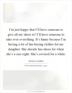 I’m just happy that I’ll have someone to give all my shoes to! I’ll have someone to take over everything. It’s funny because I’m having a lot of fun buying clothes for my daughter. She already has shoes for when she’s a size eight. She’s covered for a while Picture Quote #1