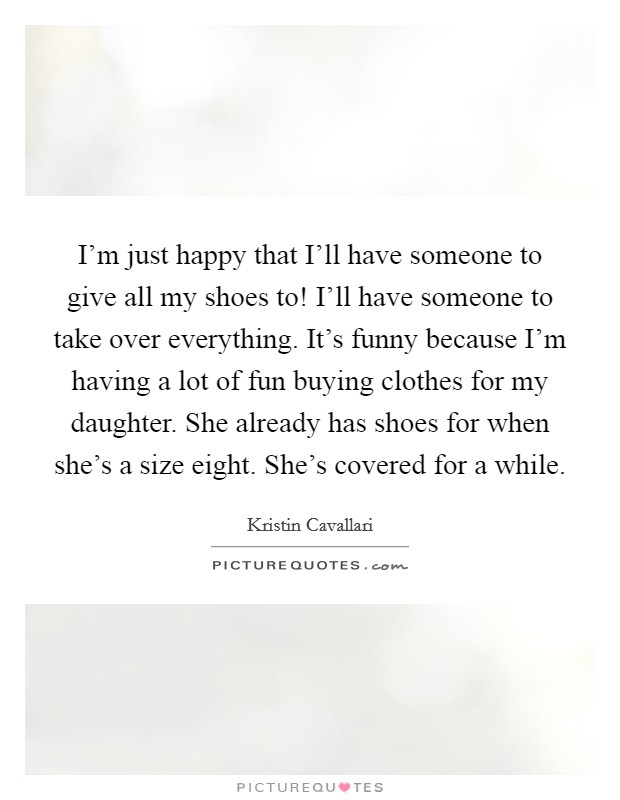 I'm just happy that I'll have someone to give all my shoes to! I'll have someone to take over everything. It's funny because I'm having a lot of fun buying clothes for my daughter. She already has shoes for when she's a size eight. She's covered for a while Picture Quote #1