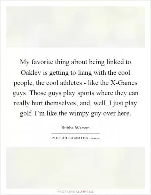 My favorite thing about being linked to Oakley is getting to hang with the cool people, the cool athletes - like the X-Games guys. Those guys play sports where they can really hurt themselves, and, well, I just play golf. I’m like the wimpy guy over here Picture Quote #1