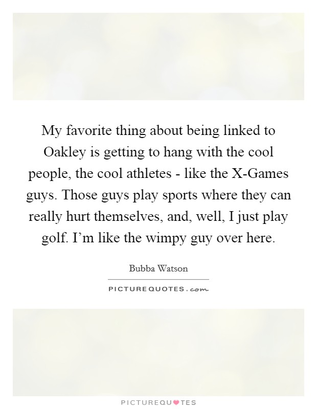 My favorite thing about being linked to Oakley is getting to hang with the cool people, the cool athletes - like the X-Games guys. Those guys play sports where they can really hurt themselves, and, well, I just play golf. I'm like the wimpy guy over here Picture Quote #1