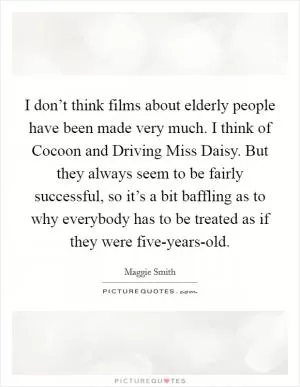 I don’t think films about elderly people have been made very much. I think of Cocoon and Driving Miss Daisy. But they always seem to be fairly successful, so it’s a bit baffling as to why everybody has to be treated as if they were five-years-old Picture Quote #1