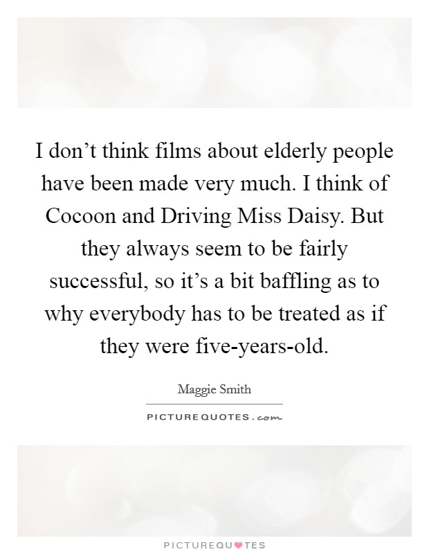 I don't think films about elderly people have been made very much. I think of Cocoon and Driving Miss Daisy. But they always seem to be fairly successful, so it's a bit baffling as to why everybody has to be treated as if they were five-years-old Picture Quote #1
