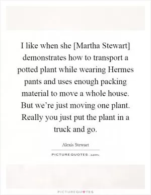 I like when she [Martha Stewart] demonstrates how to transport a potted plant while wearing Hermes pants and uses enough packing material to move a whole house. But we’re just moving one plant. Really you just put the plant in a truck and go Picture Quote #1