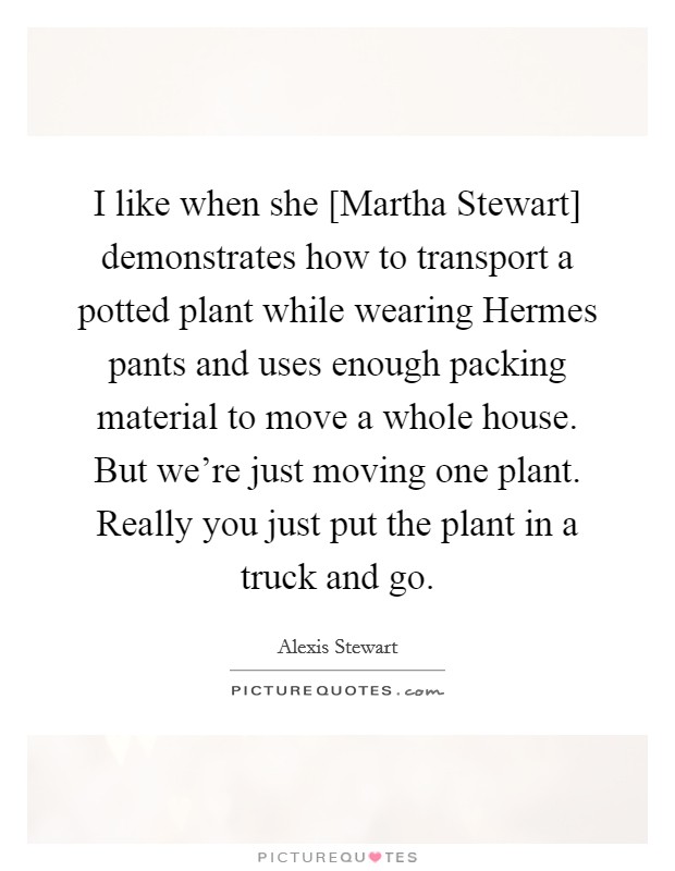 I like when she [Martha Stewart] demonstrates how to transport a potted plant while wearing Hermes pants and uses enough packing material to move a whole house. But we're just moving one plant. Really you just put the plant in a truck and go Picture Quote #1