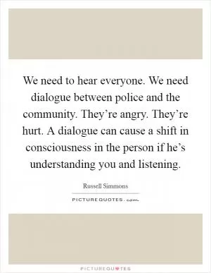 We need to hear everyone. We need dialogue between police and the community. They’re angry. They’re hurt. A dialogue can cause a shift in consciousness in the person if he’s understanding you and listening Picture Quote #1