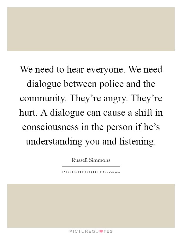 We need to hear everyone. We need dialogue between police and the community. They're angry. They're hurt. A dialogue can cause a shift in consciousness in the person if he's understanding you and listening Picture Quote #1