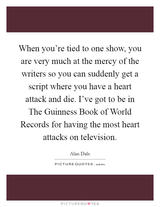 When you're tied to one show, you are very much at the mercy of the writers so you can suddenly get a script where you have a heart attack and die. I've got to be in The Guinness Book of World Records for having the most heart attacks on television Picture Quote #1
