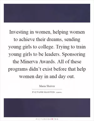Investing in women, helping women to achieve their dreams, sending young girls to college. Trying to train young girls to be leaders. Sponsoring the Minerva Awards. All of these programs didn’t exist before that help women day in and day out Picture Quote #1
