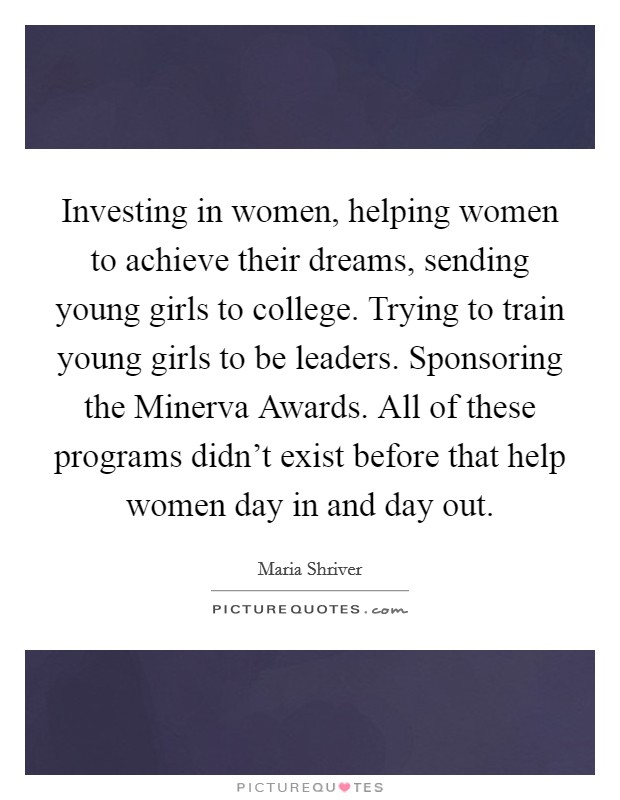 Investing in women, helping women to achieve their dreams, sending young girls to college. Trying to train young girls to be leaders. Sponsoring the Minerva Awards. All of these programs didn't exist before that help women day in and day out Picture Quote #1
