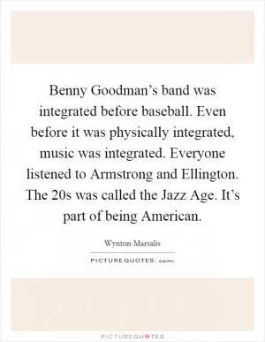 Benny Goodman’s band was integrated before baseball. Even before it was physically integrated, music was integrated. Everyone listened to Armstrong and Ellington. The 20s was called the Jazz Age. It’s part of being American Picture Quote #1