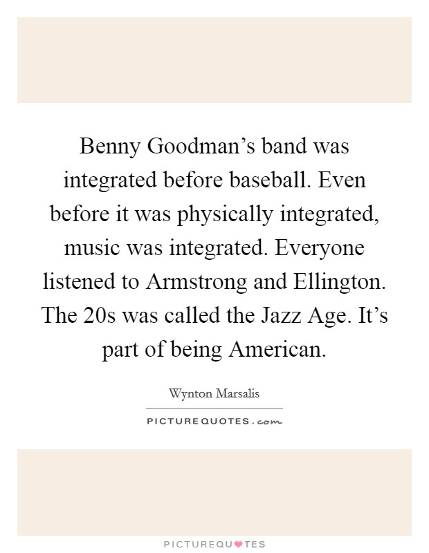 Benny Goodman's band was integrated before baseball. Even before it was physically integrated, music was integrated. Everyone listened to Armstrong and Ellington. The 20s was called the Jazz Age. It's part of being American Picture Quote #1
