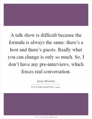 A talk show is difficult because the formula is always the same: there’s a host and there’s guests. Really what you can change is only so much. So, I don’t have any pre-interviews, which forces real conversation Picture Quote #1