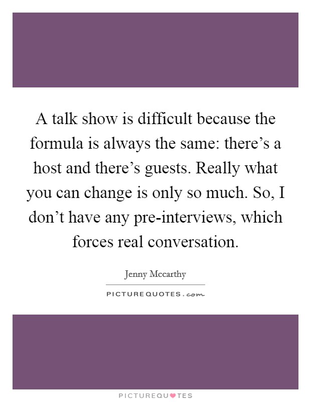 A talk show is difficult because the formula is always the same: there's a host and there's guests. Really what you can change is only so much. So, I don't have any pre-interviews, which forces real conversation Picture Quote #1