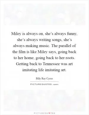 Miley is always on, she’s always funny, she’s always writing songs, she’s always making music. The parallel of the film is like Miley says, going back to her home, going back to her roots. Getting back to Tennessee was art imitating life imitating art Picture Quote #1
