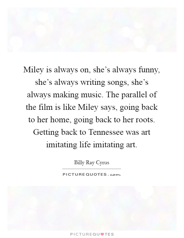 Miley is always on, she's always funny, she's always writing songs, she's always making music. The parallel of the film is like Miley says, going back to her home, going back to her roots. Getting back to Tennessee was art imitating life imitating art Picture Quote #1