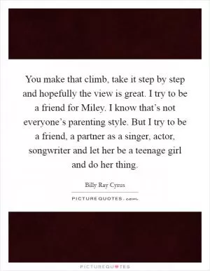 You make that climb, take it step by step and hopefully the view is great. I try to be a friend for Miley. I know that’s not everyone’s parenting style. But I try to be a friend, a partner as a singer, actor, songwriter and let her be a teenage girl and do her thing Picture Quote #1
