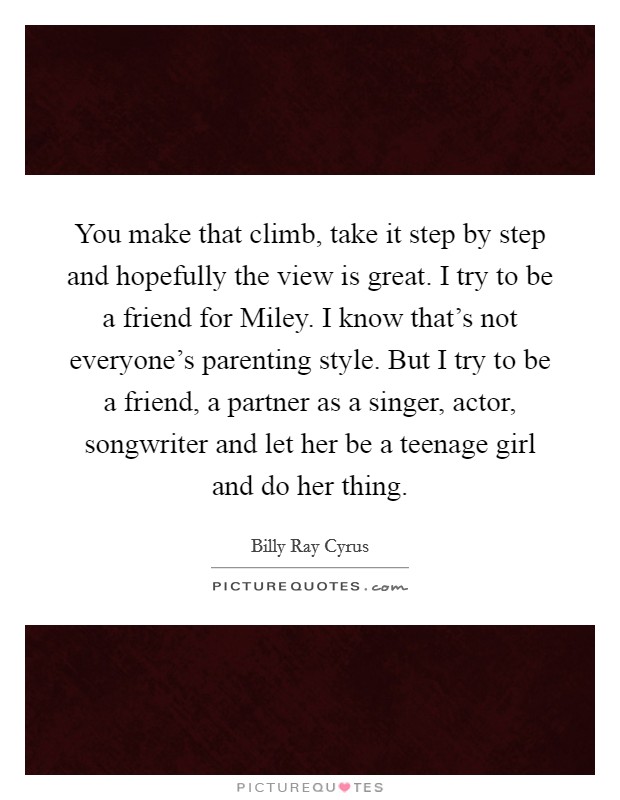 You make that climb, take it step by step and hopefully the view is great. I try to be a friend for Miley. I know that's not everyone's parenting style. But I try to be a friend, a partner as a singer, actor, songwriter and let her be a teenage girl and do her thing Picture Quote #1