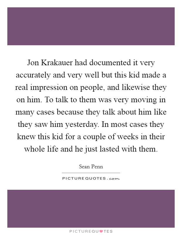 Jon Krakauer had documented it very accurately and very well but this kid made a real impression on people, and likewise they on him. To talk to them was very moving in many cases because they talk about him like they saw him yesterday. In most cases they knew this kid for a couple of weeks in their whole life and he just lasted with them Picture Quote #1