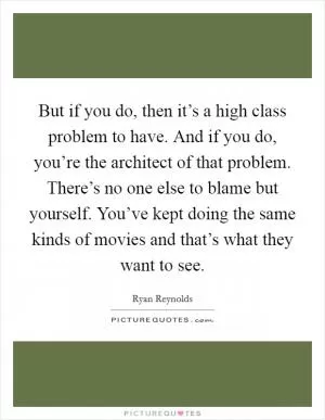 But if you do, then it’s a high class problem to have. And if you do, you’re the architect of that problem. There’s no one else to blame but yourself. You’ve kept doing the same kinds of movies and that’s what they want to see Picture Quote #1