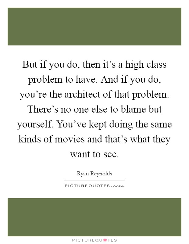 But if you do, then it's a high class problem to have. And if you do, you're the architect of that problem. There's no one else to blame but yourself. You've kept doing the same kinds of movies and that's what they want to see Picture Quote #1