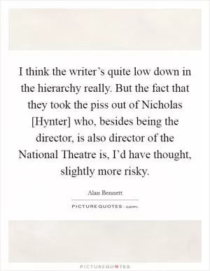 I think the writer’s quite low down in the hierarchy really. But the fact that they took the piss out of Nicholas [Hynter] who, besides being the director, is also director of the National Theatre is, I’d have thought, slightly more risky Picture Quote #1