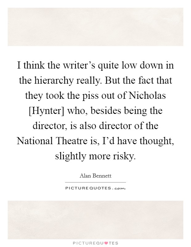 I think the writer's quite low down in the hierarchy really. But the fact that they took the piss out of Nicholas [Hynter] who, besides being the director, is also director of the National Theatre is, I'd have thought, slightly more risky Picture Quote #1