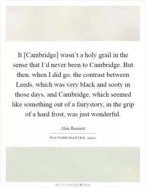 It [Cambridge] wasn’t a holy grail in the sense that I’d never been to Cambridge. But then, when I did go, the contrast between Leeds, which was very black and sooty in those days, and Cambridge, which seemed like something out of a fairystory, in the grip of a hard frost, was just wonderful Picture Quote #1