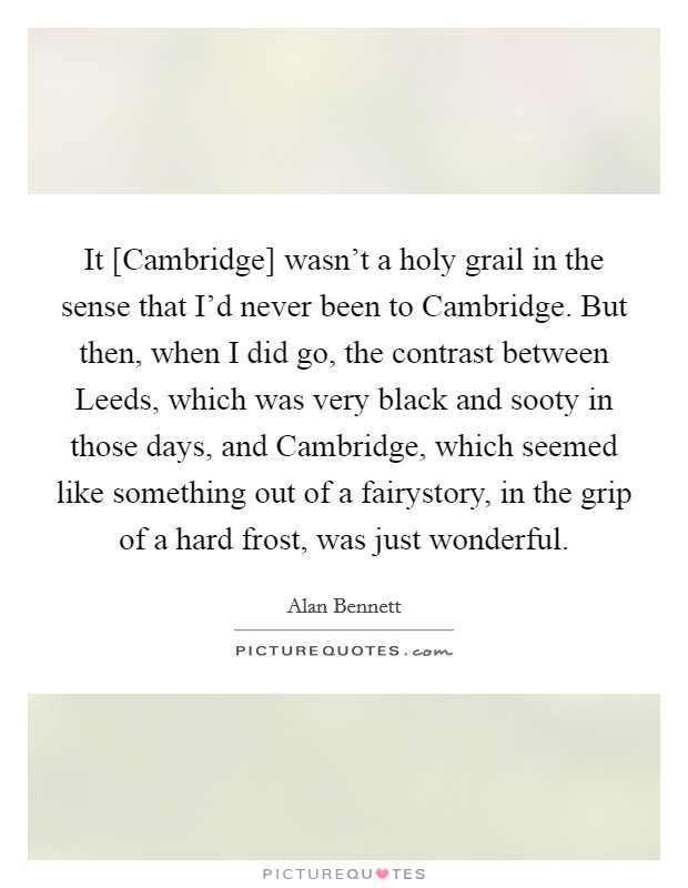 It [Cambridge] wasn't a holy grail in the sense that I'd never been to Cambridge. But then, when I did go, the contrast between Leeds, which was very black and sooty in those days, and Cambridge, which seemed like something out of a fairystory, in the grip of a hard frost, was just wonderful Picture Quote #1