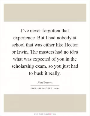I’ve never forgotten that experience. But I had nobody at school that was either like Hector or Irwin. The masters had no idea what was expected of you in the scholarship exam, so you just had to busk it really Picture Quote #1