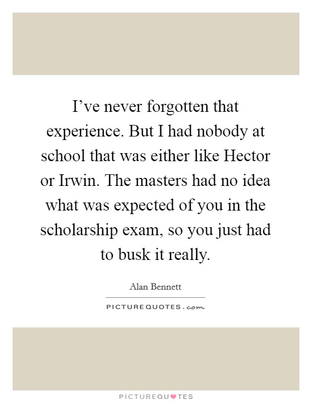 I've never forgotten that experience. But I had nobody at school that was either like Hector or Irwin. The masters had no idea what was expected of you in the scholarship exam, so you just had to busk it really Picture Quote #1