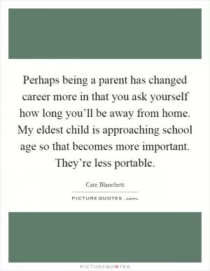 Perhaps being a parent has changed career more in that you ask yourself how long you’ll be away from home. My eldest child is approaching school age so that becomes more important. They’re less portable Picture Quote #1