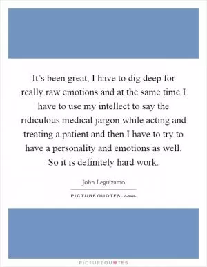 It’s been great, I have to dig deep for really raw emotions and at the same time I have to use my intellect to say the ridiculous medical jargon while acting and treating a patient and then I have to try to have a personality and emotions as well. So it is definitely hard work Picture Quote #1