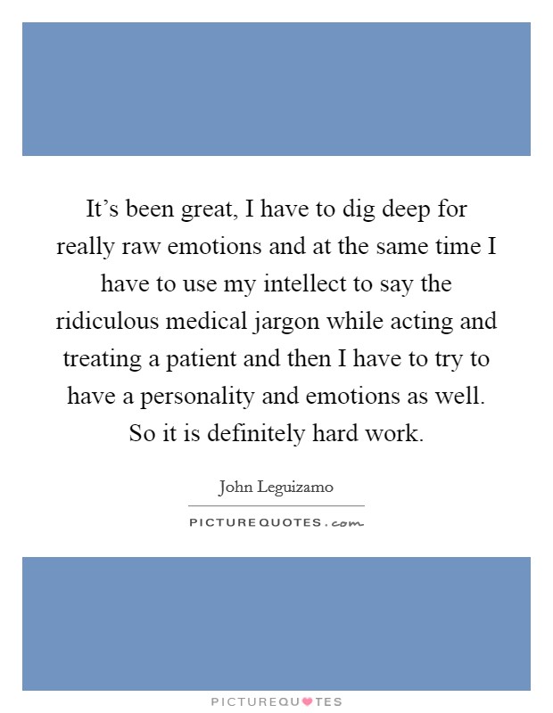 It's been great, I have to dig deep for really raw emotions and at the same time I have to use my intellect to say the ridiculous medical jargon while acting and treating a patient and then I have to try to have a personality and emotions as well. So it is definitely hard work Picture Quote #1
