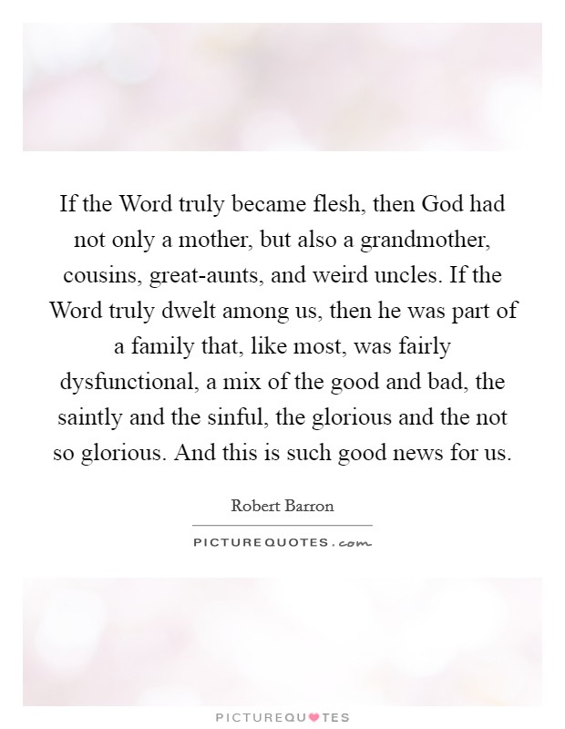 If the Word truly became flesh, then God had not only a mother, but also a grandmother, cousins, great-aunts, and weird uncles. If the Word truly dwelt among us, then he was part of a family that, like most, was fairly dysfunctional, a mix of the good and bad, the saintly and the sinful, the glorious and the not so glorious. And this is such good news for us Picture Quote #1