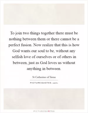 To join two things together there must be nothing between them or there cannot be a perfect fusion. Now realize that this is how God wants our soul to be, without any selfish love of ourselves or of others in between, just as God loves us without anything in between Picture Quote #1