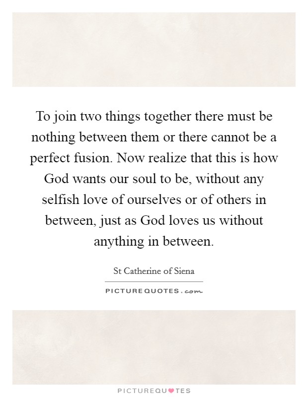 To join two things together there must be nothing between them or there cannot be a perfect fusion. Now realize that this is how God wants our soul to be, without any selfish love of ourselves or of others in between, just as God loves us without anything in between Picture Quote #1