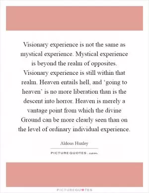 Visionary experience is not the same as mystical experience. Mystical experience is beyond the realm of opposites. Visionary experience is still within that realm. Heaven entails hell, and ‘going to heaven’ is no more liberation than is the descent into horror. Heaven is merely a vantage point from which the divine Ground can be more clearly seen than on the level of ordinary individual experience Picture Quote #1