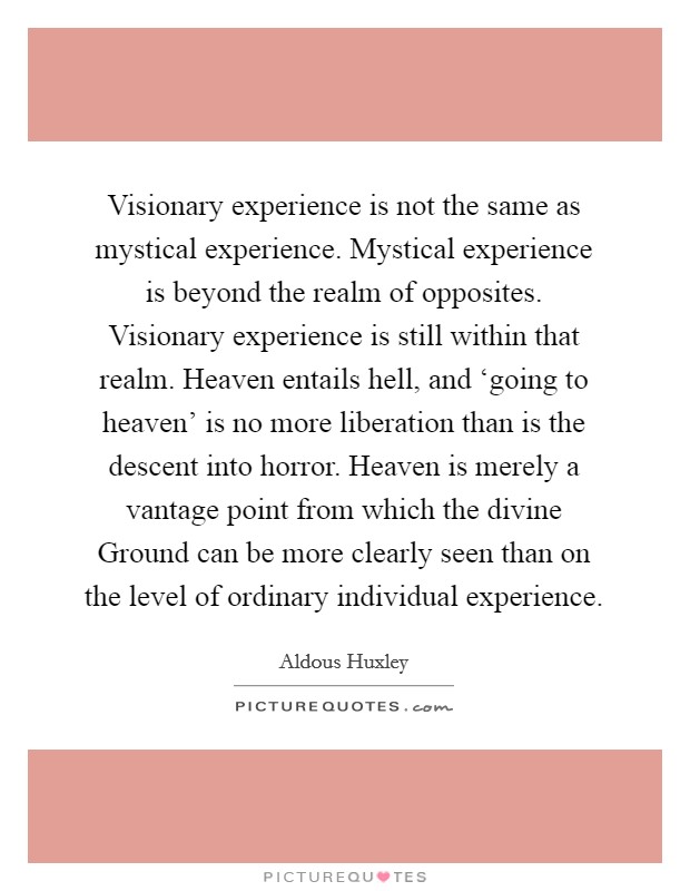 Visionary experience is not the same as mystical experience. Mystical experience is beyond the realm of opposites. Visionary experience is still within that realm. Heaven entails hell, and ‘going to heaven' is no more liberation than is the descent into horror. Heaven is merely a vantage point from which the divine Ground can be more clearly seen than on the level of ordinary individual experience Picture Quote #1