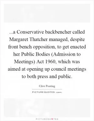 ...a Conservative backbencher called Margaret Thatcher managed, despite front bench opposition, to get enacted her Public Bodies (Admission to Meetings) Act 1960, which was aimed at opening up council meetings to both press and public Picture Quote #1