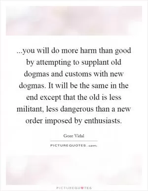 ...you will do more harm than good by attempting to supplant old dogmas and customs with new dogmas. It will be the same in the end except that the old is less militant, less dangerous than a new order imposed by enthusiasts Picture Quote #1
