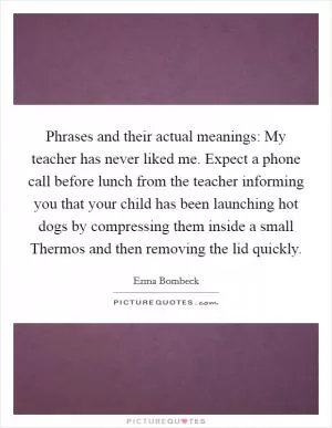 Phrases and their actual meanings: My teacher has never liked me. Expect a phone call before lunch from the teacher informing you that your child has been launching hot dogs by compressing them inside a small Thermos and then removing the lid quickly Picture Quote #1